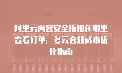 阿里云内容安全折扣在哪里查看订单：多云合规成本优化指南