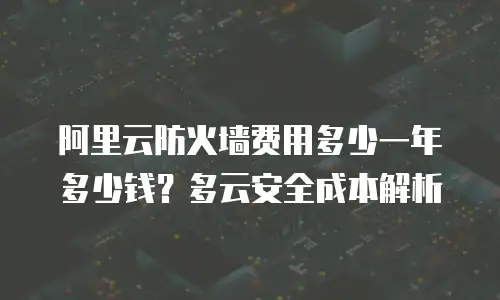 阿里云防火墙费用多少一年多少钱？多云安全成本解析