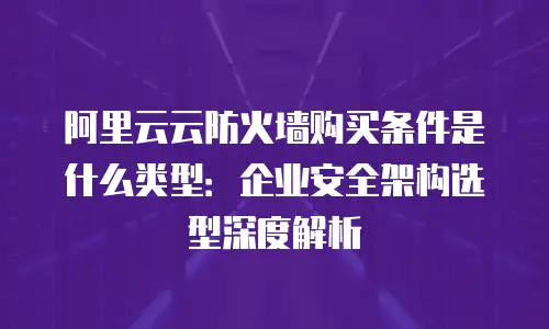 阿里云云防火墙购买条件是什么类型：企业安全架构选型深度解析