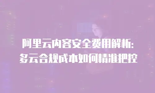 阿里云内容安全费用解析：多云合规成本如何精准把控