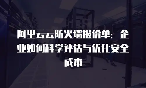 阿里云云防火墙报价单：企业如何科学评估与优化安全成本