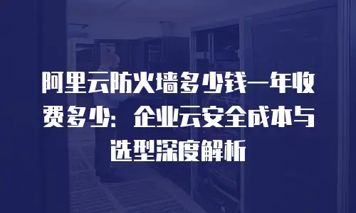 阿里云防火墙多少钱一年收费多少：企业云安全成本与选型深度解析