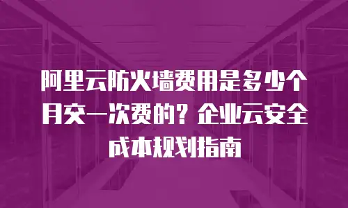 阿里云防火墙费用是多少个月交一次费的？企业云安全成本规划指南