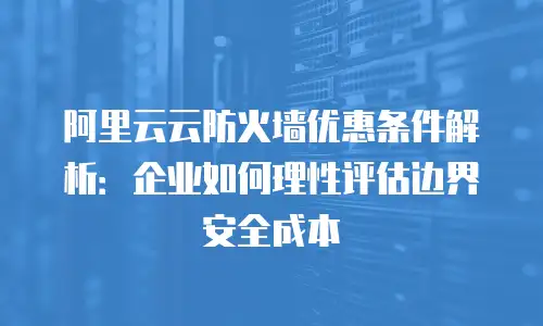 阿里云云防火墙优惠条件解析：企业如何理性评估边界安全成本