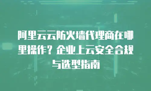 阿里云云防火墙代理商在哪里操作？企业上云安全合规与选型指南