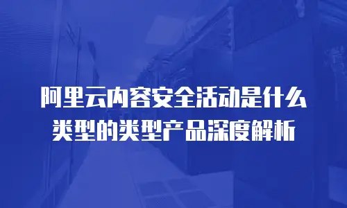 阿里云内容安全活动是什么类型的类型产品深度解析
