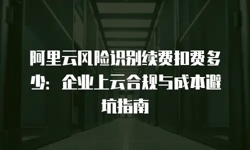 阿里云风险识别续费扣费多少：企业上云合规与成本避坑指南