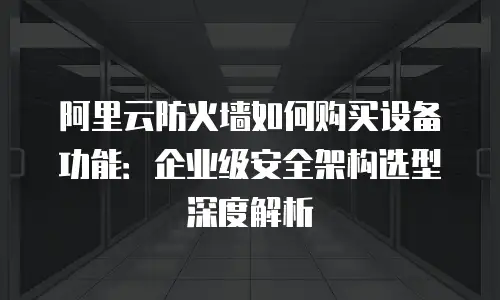 阿里云防火墙如何购买设备功能：企业级安全架构选型深度解析