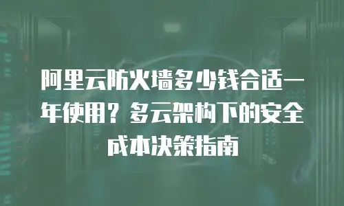 阿里云防火墙多少钱合适一年使用？多云架构下的安全成本决策指南