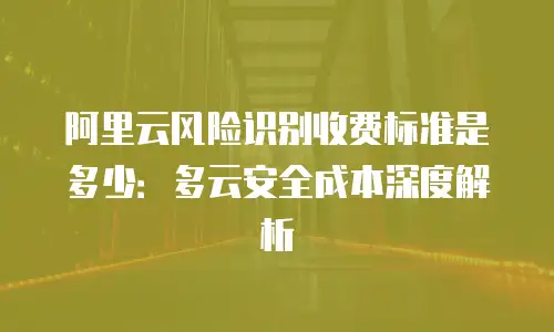 阿里云风险识别收费标准是多少：多云安全成本深度解析