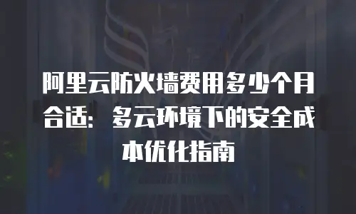 阿里云防火墙费用多少个月合适：多云环境下的安全成本优化指南