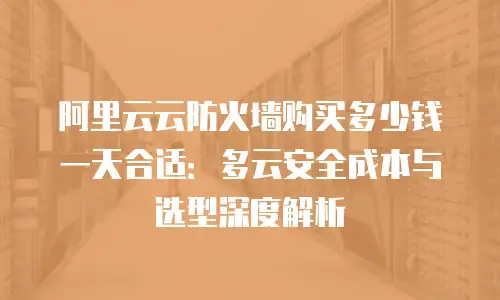 阿里云云防火墙购买多少钱一天合适：多云安全成本与选型深度解析