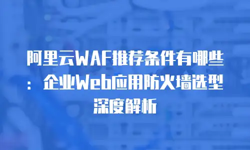 阿里云WAF推荐条件有哪些：企业Web应用防火墙选型深度解析