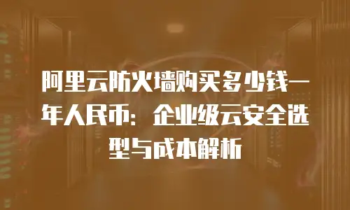 阿里云防火墙购买多少钱一年人民币：企业级云安全选型与成本解析