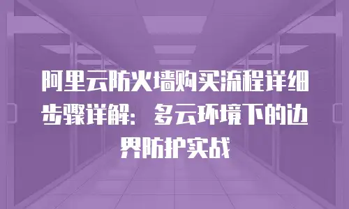 阿里云防火墙购买流程详细步骤详解：多云环境下的边界防护实战