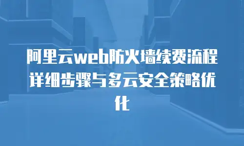 阿里云web防火墙续费流程详细步骤与多云安全策略优化