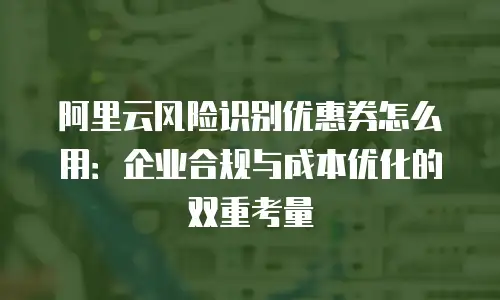 阿里云风险识别优惠券怎么用：企业合规与成本优化的双重考量