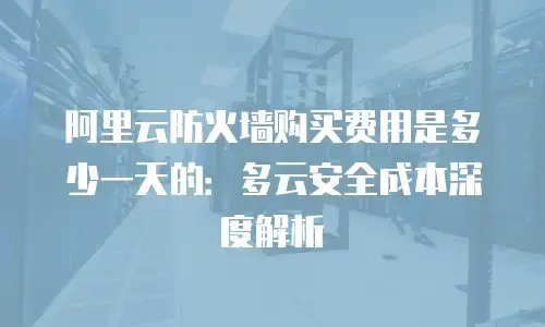 阿里云防火墙购买费用是多少一天的：多云安全成本深度解析