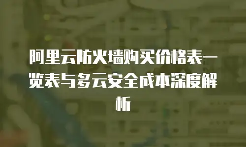 阿里云防火墙购买价格表一览表与多云安全成本深度解析