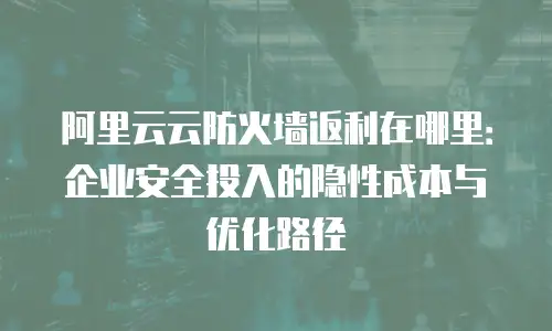 阿里云云防火墙返利在哪里：企业安全投入的隐性成本与优化路径