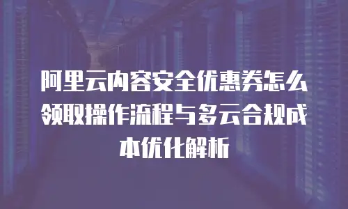 阿里云内容安全优惠券怎么领取操作流程与多云合规成本优化解析
