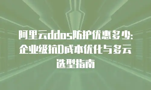 阿里云ddos防护优惠多少：企业级抗D成本优化与多云选型指南