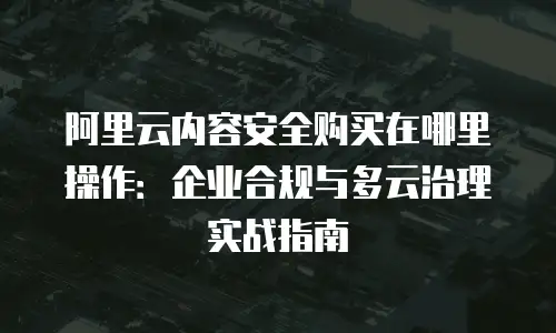 阿里云内容安全购买在哪里操作：企业合规与多云治理实战指南
