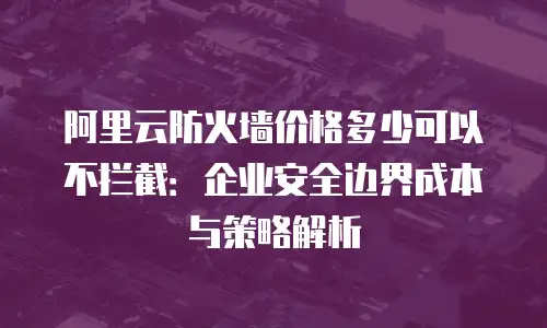 阿里云防火墙价格多少可以不拦截：企业安全边界成本与策略解析