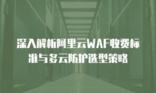 深入解析阿里云WAF收费标准与多云防护选型策略