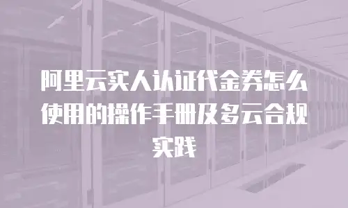 阿里云实人认证代金券怎么使用的操作手册及多云合规实践