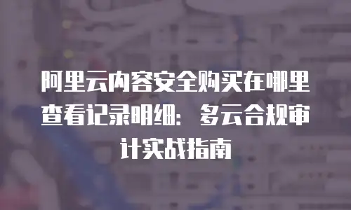 阿里云内容安全购买在哪里查看记录明细：多云合规审计实战指南