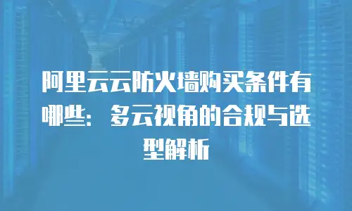 阿里云云防火墙购买条件有哪些：多云视角的合规与选型解析