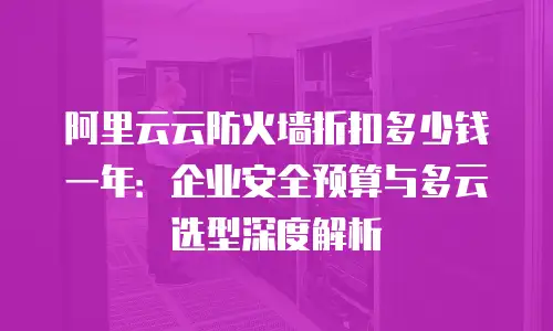 阿里云云防火墙折扣多少钱一年：企业安全预算与多云选型深度解析