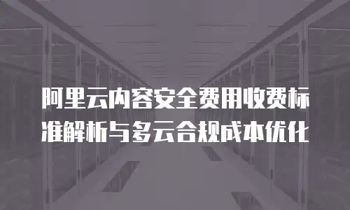 阿里云内容安全费用收费标准解析与多云合规成本优化