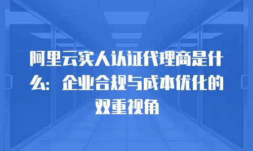 阿里云实人认证代理商是什么：企业合规与成本优化的双重视角