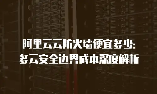 阿里云云防火墙便宜多少：多云安全边界成本深度解析