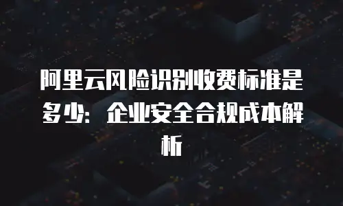阿里云风险识别收费标准是多少：企业安全合规成本解析