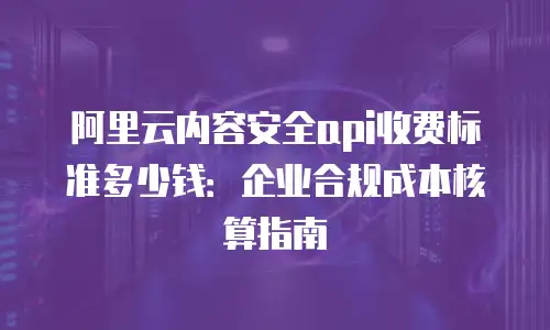 阿里云内容安全api收费标准多少钱：企业合规成本核算指南