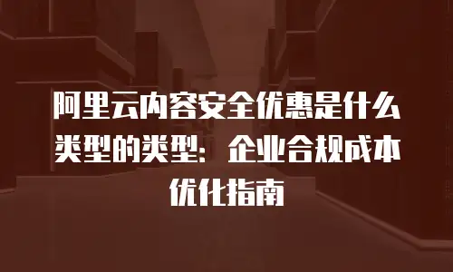 阿里云内容安全优惠是什么类型的类型：企业合规成本优化指南