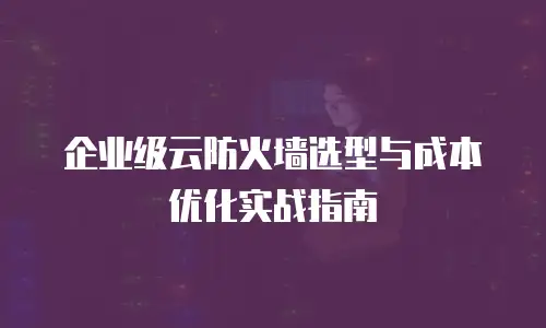 企业级云防火墙选型与成本优化实战指南